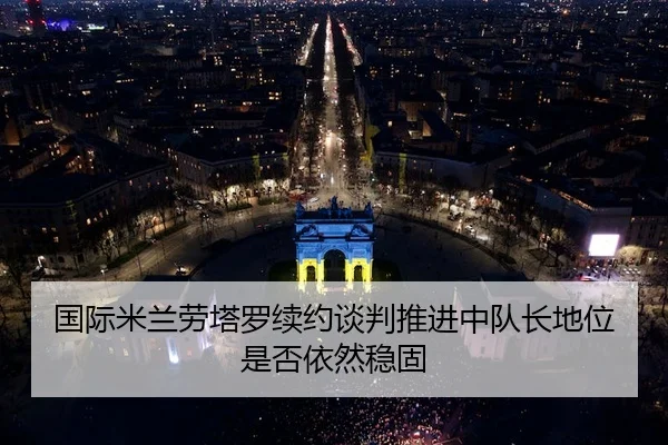 国际米兰劳塔罗续约谈判推进中队长地位是否依然稳固