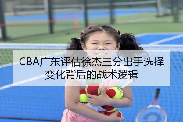 CBA广东评估徐杰三分出手选择变化背后的战术逻辑