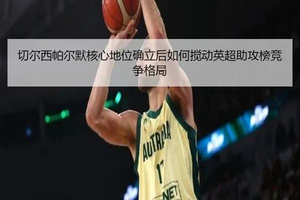 切尔西帕尔默核心地位确立后如何搅动英超助攻榜竞争格局