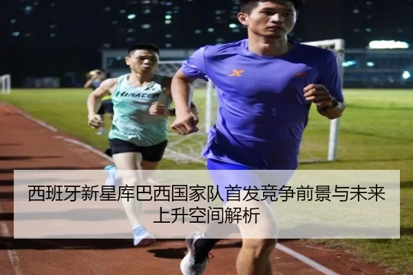 西班牙新星库巴西国家队首发竞争前景与未来上升空间解析