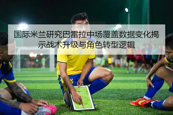 国际米兰研究巴雷拉中场覆盖数据变化揭示战术升级与角色转型逻辑