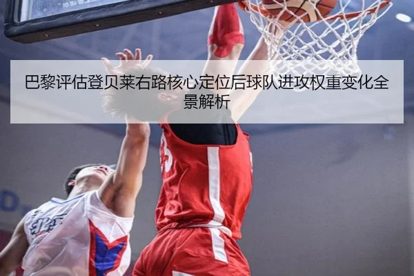 巴黎评估登贝莱右路核心定位后球队进攻权重变化全景解析