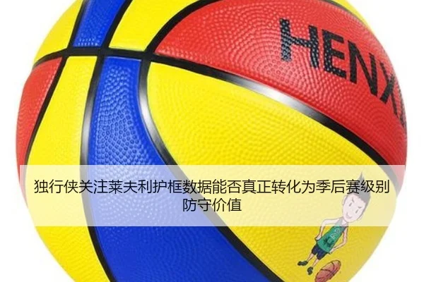 独行侠关注莱夫利护框数据能否真正转化为季后赛级别防守价值