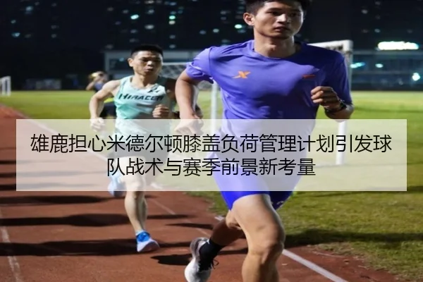 雄鹿担心米德尔顿膝盖负荷管理计划引发球队战术与赛季前景新考量