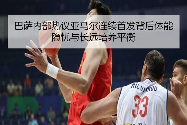 巴萨内部热议亚马尔连续首发背后体能隐忧与长远培养平衡