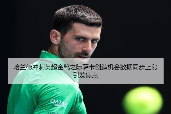 哈兰德冲刺英超金靴之际萨卡创造机会数据同步上涨引发焦点