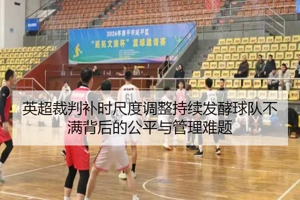 英超裁判补时尺度调整持续发酵球队不满背后的公平与管理难题